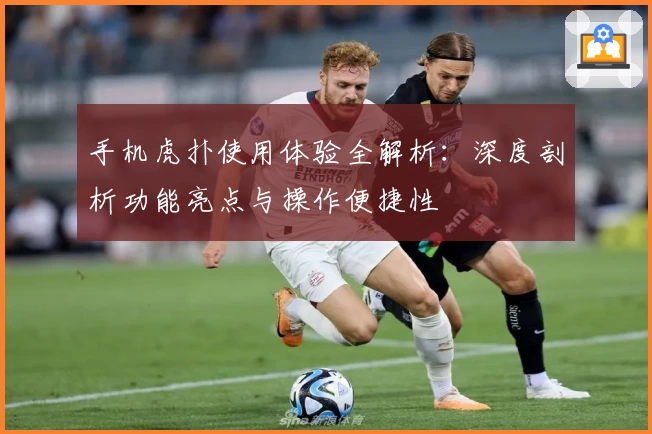 手机虎扑使用体验全解析：深度剖析功能亮点与操作便捷性