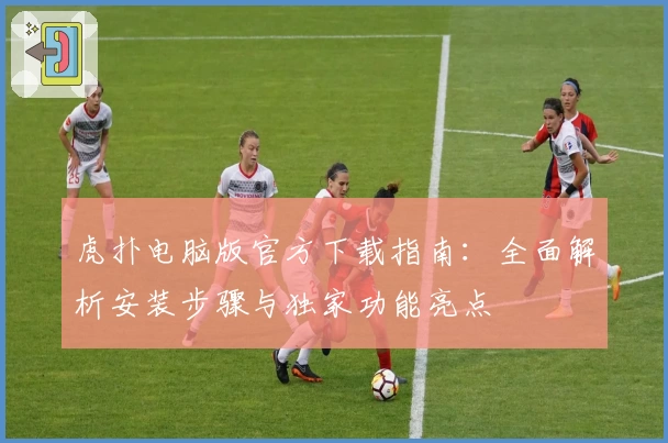 虎扑电脑版官方下载指南：全面解析安装步骤与独家功能亮点