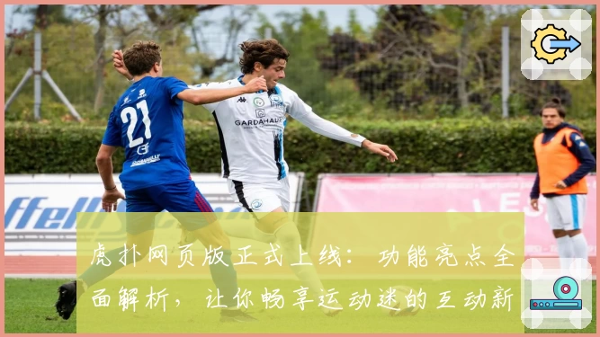 虎扑网页版正式上线：功能亮点全面解析，让你畅享运动迷的互动新体验