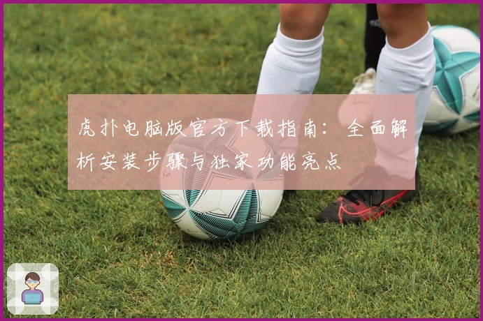 虎扑电脑版官方下载指南：全面解析安装步骤与独家功能亮点
