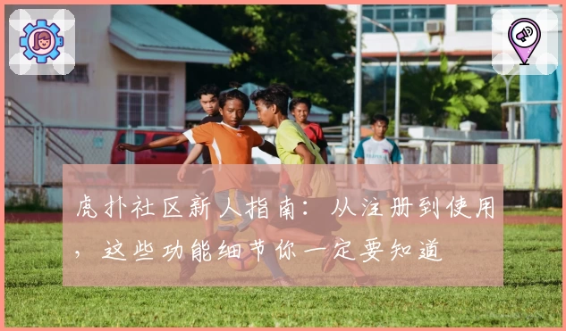 虎扑社区新人指南：从注册到使用，这些功能细节你一定要知道