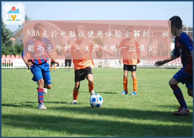 NBA虎扑电脑版使用体验全解析：功能亮点与新人注册攻略一应俱全