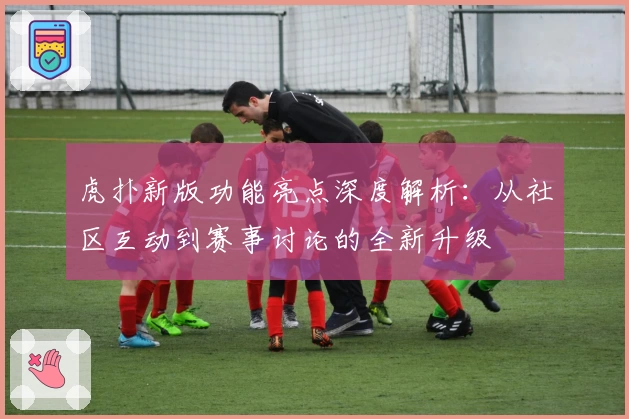 虎扑新版功能亮点深度解析：从社区互动到赛事讨论的全新升级