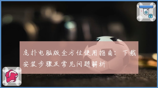 虎扑电脑版全方位使用指南：下载安装步骤及常见问题解析