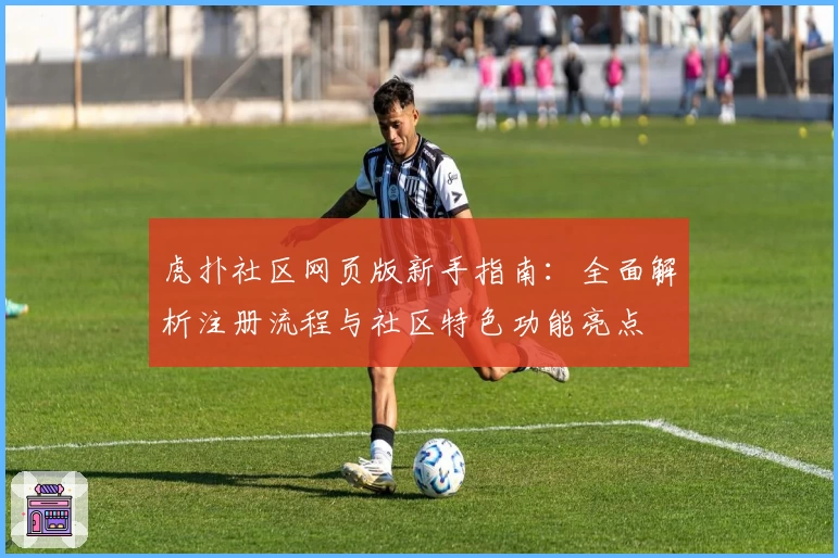 虎扑社区网页版新手指南：全面解析注册流程与社区特色功能亮点