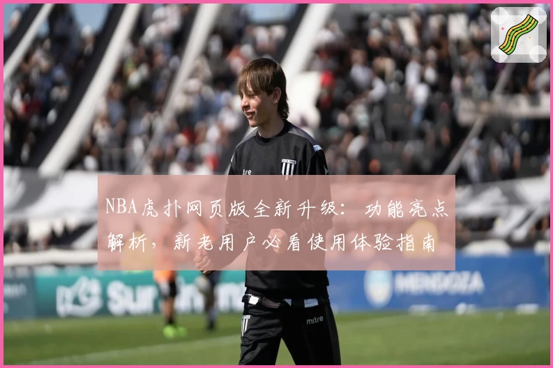 NBA虎扑网页版全新升级：功能亮点解析，新老用户必看使用体验指南