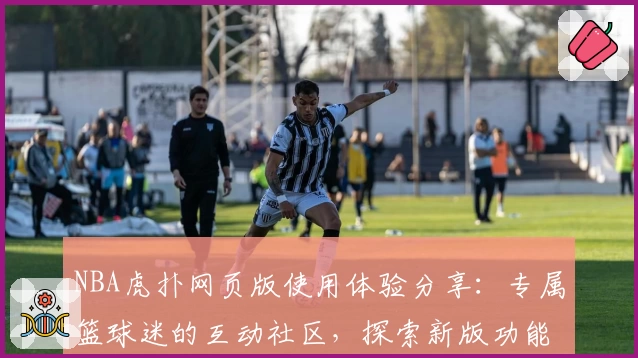 NBA虎扑网页版使用体验分享：专属篮球迷的互动社区，探索新版功能亮点与全新社交玩法