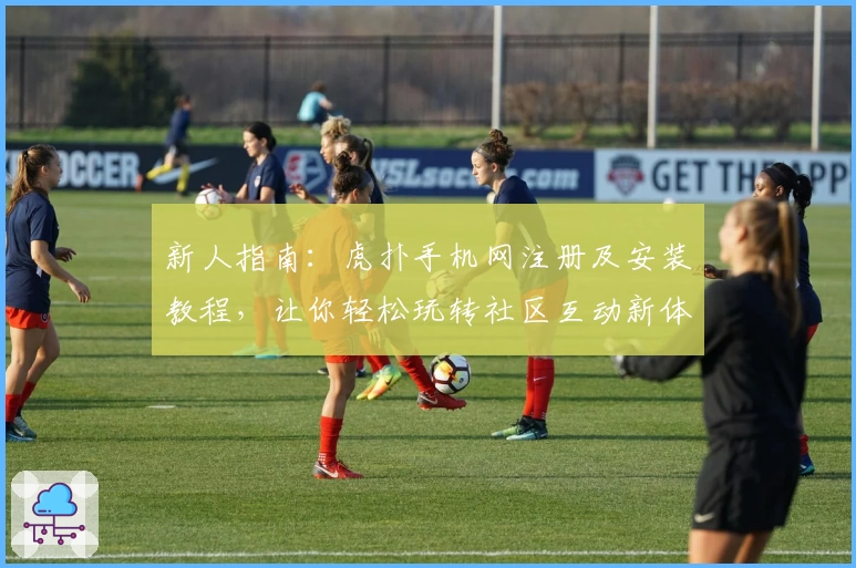 新人指南：虎扑手机网注册及安装教程，让你轻松玩转社区互动新体验