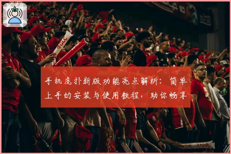 手机虎扑新版功能亮点解析：简单上手的安装与使用教程，助你畅享体育交流新体验