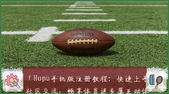 「Hupu手机版注册教程：快速上手社区交流，畅享体育迷专属互动体验」