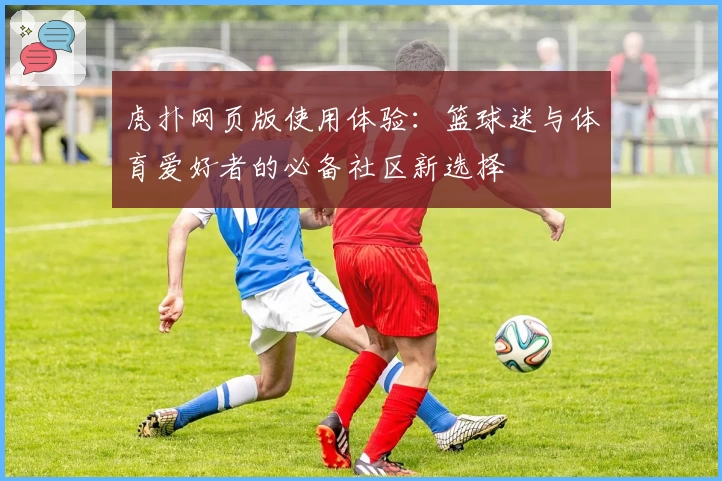 虎扑网页版使用体验：篮球迷与体育爱好者的必备社区新选择