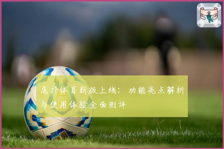 虎扑体育新版上线：功能亮点解析与使用体验全面测评