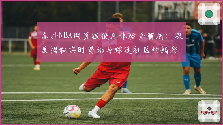虎扑NBA网页版使用体验全解析：深度揭秘实时资讯与球迷社区的精彩魅力
