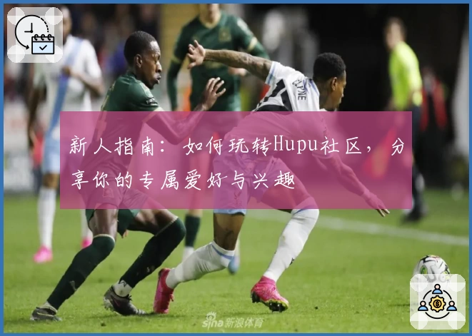 新人指南：如何玩转Hupu社区，分享你的专属爱好与兴趣