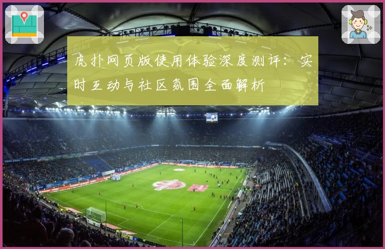 虎扑网页版使用体验深度测评:实时互动与社区氛围全面解析