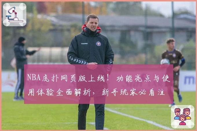 NBA虎扑网页版上线！功能亮点与使用体验全面解析，新手玩家必看注册教程