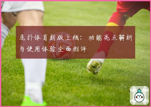 虎扑体育新版上线：功能亮点解析与使用体验全面测评