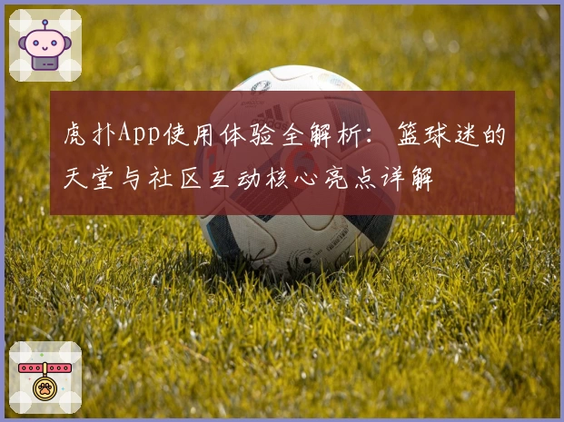 虎扑App使用体验全解析：篮球迷的天堂与社区互动核心亮点详解