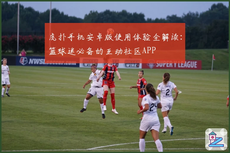 虎扑手机安卓版使用体验全解读：篮球迷必备的互动社区APP