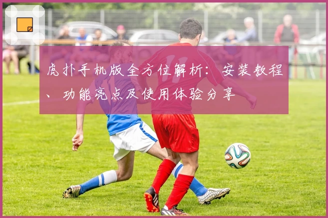 虎扑手机版全方位解析：安装教程、功能亮点及使用体验分享