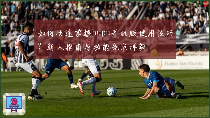 如何快速掌握hupu手机版使用技巧？新人指南与功能亮点详解