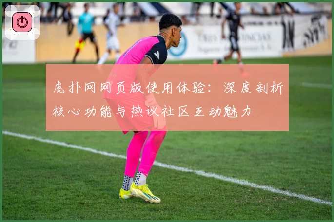 虎扑网网页版使用体验：深度剖析核心功能与热议社区互动魅力