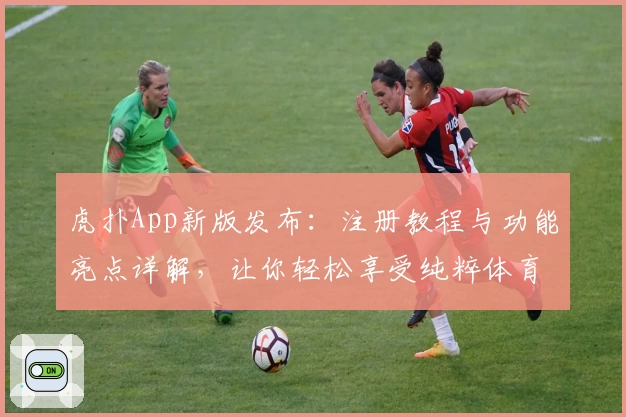 虎扑App新版发布:注册教程与功能亮点详解,让你轻松享受纯粹体育社区体验
