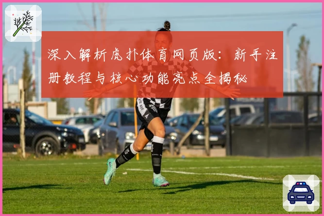 深入解析虎扑体育网页版：新手注册教程与核心功能亮点全揭秘