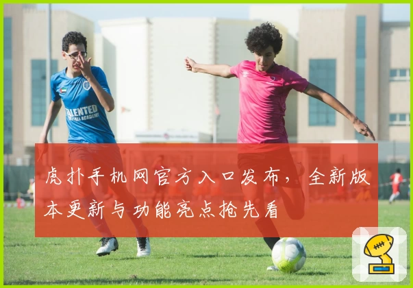 虎扑手机网官方入口发布，全新版本更新与功能亮点抢先看