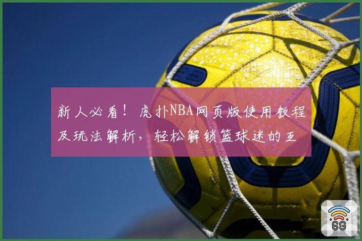 新人必看！虎扑NBA网页版使用教程及玩法解析，轻松解锁篮球迷的互动交流新天地