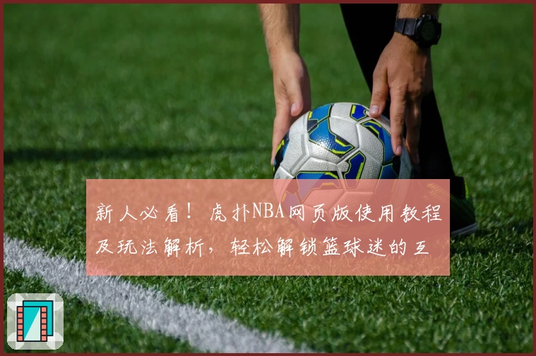 新人必看！虎扑NBA网页版使用教程及玩法解析，轻松解锁篮球迷的互动交流新天地