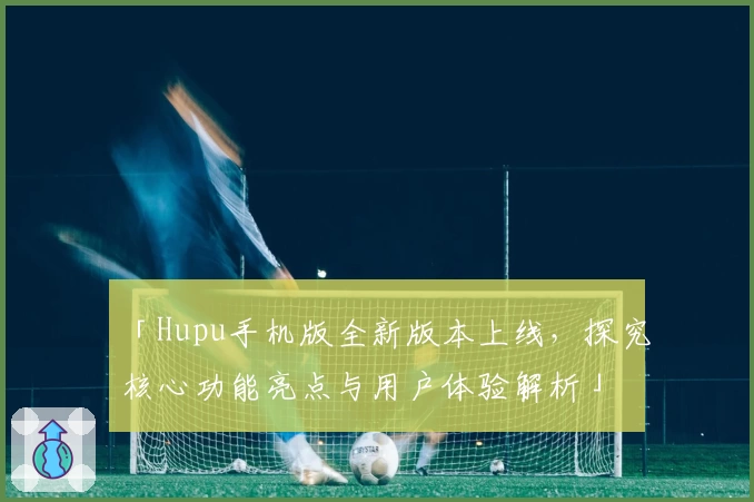 「Hupu手机版全新版本上线，探究核心功能亮点与用户体验解析」