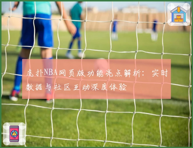虎扑NBA网页版功能亮点解析：实时数据与社区互动深度体验
