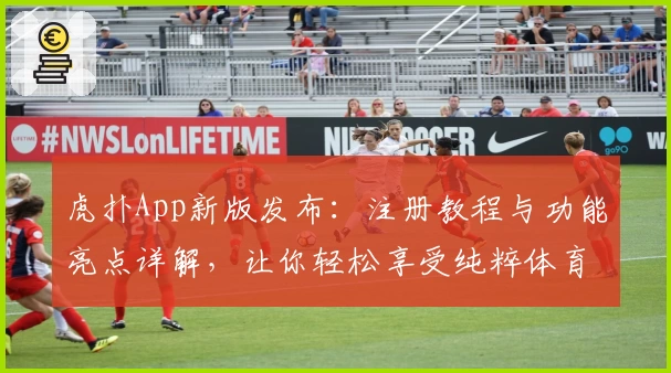虎扑App新版发布:注册教程与功能亮点详解,让你轻松享受纯粹体育社区体验